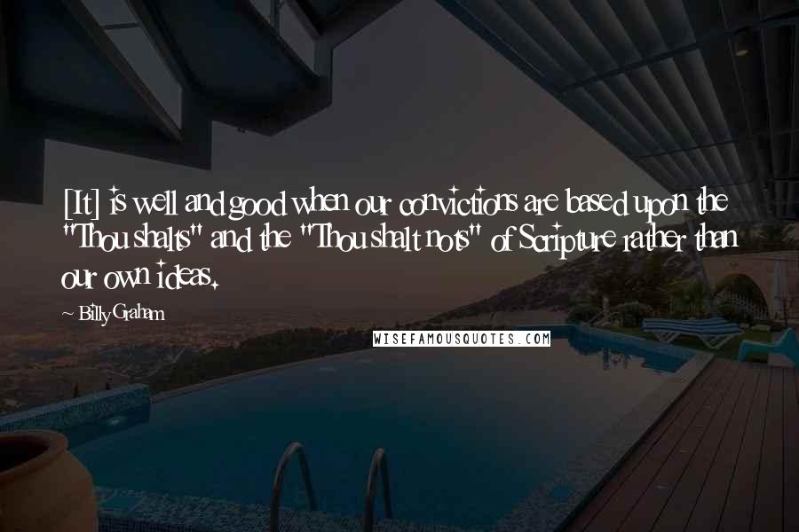 Billy Graham Quotes: [It] is well and good when our convictions are based upon the "Thou shalts" and the "Thou shalt nots" of Scripture rather than our own ideas.