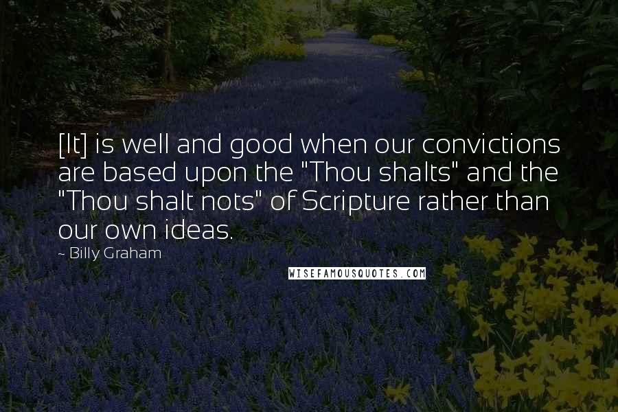 Billy Graham Quotes: [It] is well and good when our convictions are based upon the "Thou shalts" and the "Thou shalt nots" of Scripture rather than our own ideas.