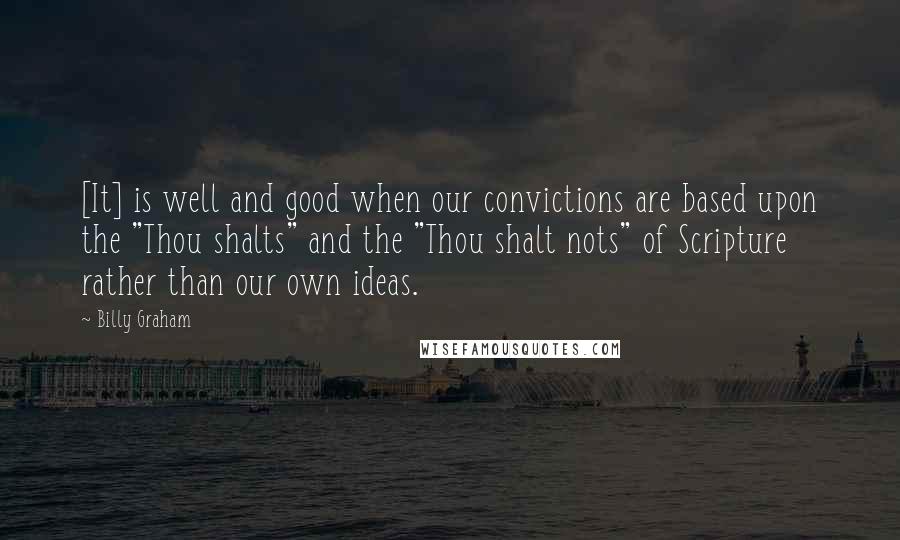 Billy Graham Quotes: [It] is well and good when our convictions are based upon the "Thou shalts" and the "Thou shalt nots" of Scripture rather than our own ideas.