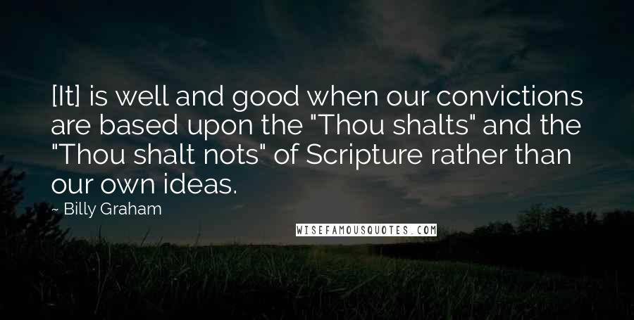Billy Graham Quotes: [It] is well and good when our convictions are based upon the "Thou shalts" and the "Thou shalt nots" of Scripture rather than our own ideas.