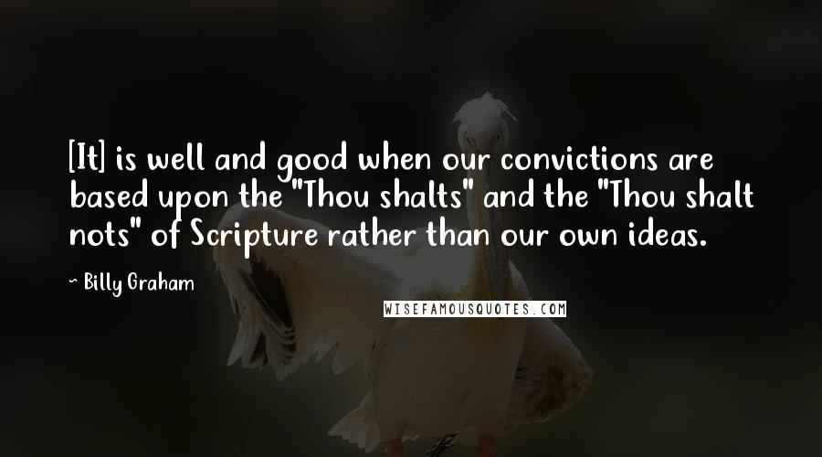 Billy Graham Quotes: [It] is well and good when our convictions are based upon the "Thou shalts" and the "Thou shalt nots" of Scripture rather than our own ideas.