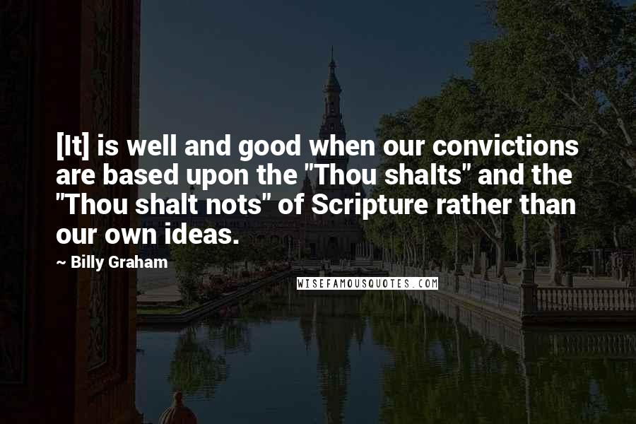 Billy Graham Quotes: [It] is well and good when our convictions are based upon the "Thou shalts" and the "Thou shalt nots" of Scripture rather than our own ideas.