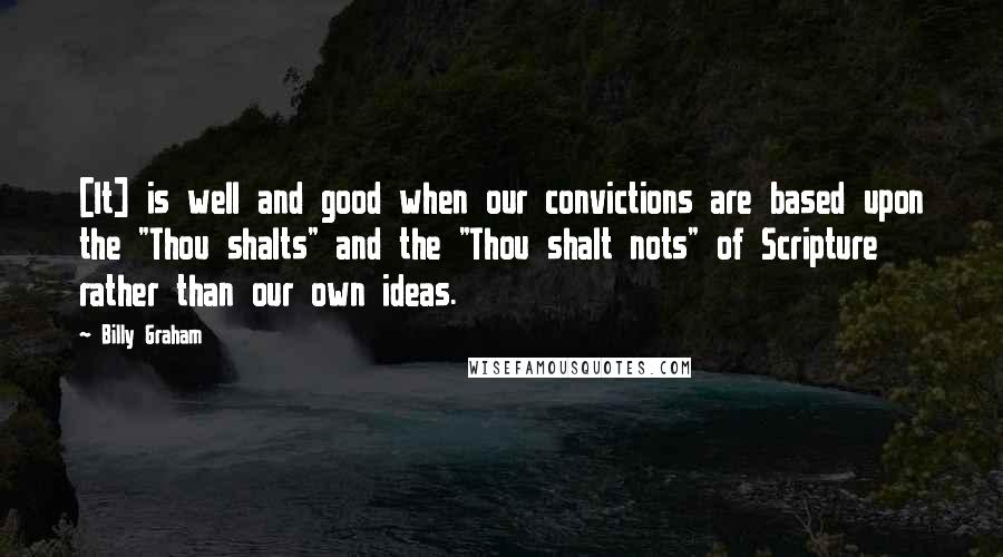 Billy Graham Quotes: [It] is well and good when our convictions are based upon the "Thou shalts" and the "Thou shalt nots" of Scripture rather than our own ideas.