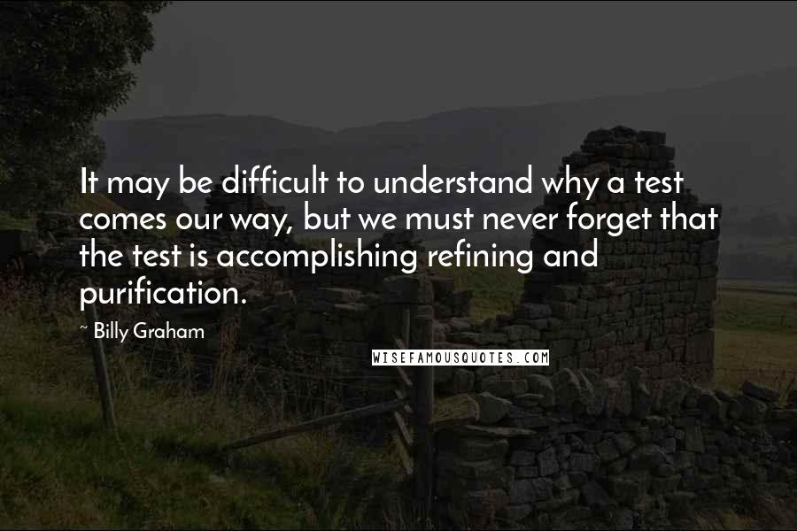 Billy Graham Quotes: It may be difficult to understand why a test comes our way, but we must never forget that the test is accomplishing refining and purification.