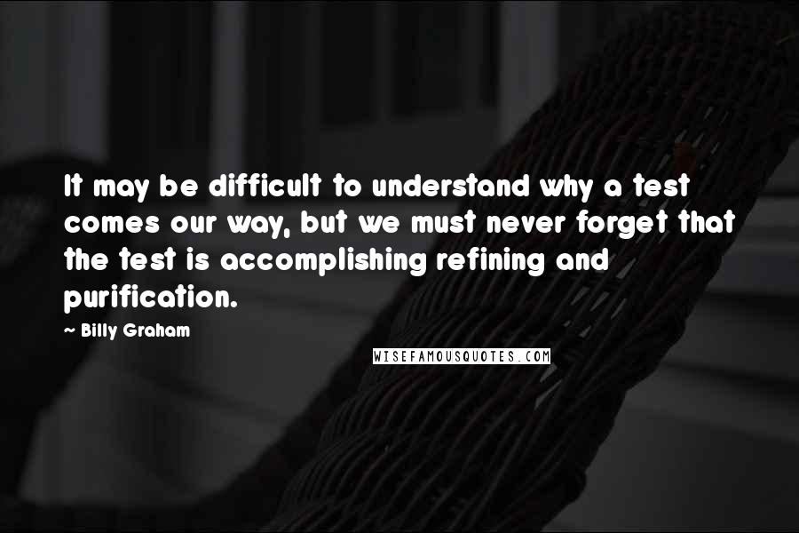 Billy Graham Quotes: It may be difficult to understand why a test comes our way, but we must never forget that the test is accomplishing refining and purification.