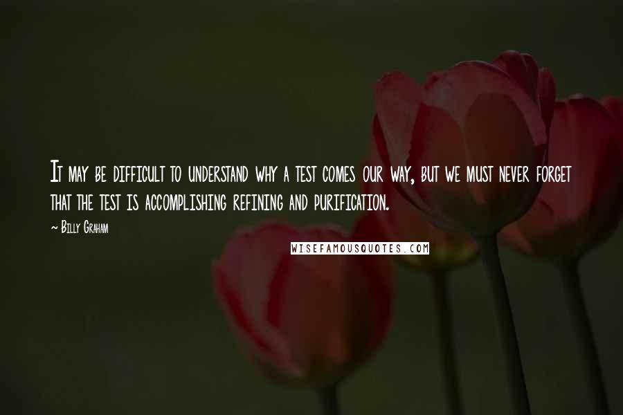 Billy Graham Quotes: It may be difficult to understand why a test comes our way, but we must never forget that the test is accomplishing refining and purification.