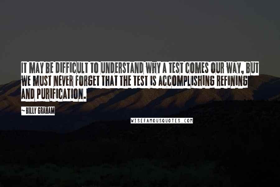 Billy Graham Quotes: It may be difficult to understand why a test comes our way, but we must never forget that the test is accomplishing refining and purification.
