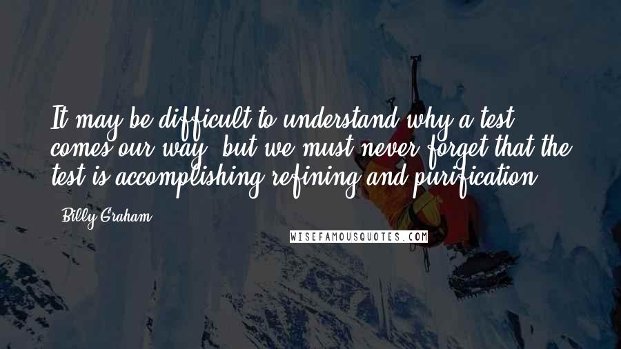 Billy Graham Quotes: It may be difficult to understand why a test comes our way, but we must never forget that the test is accomplishing refining and purification.