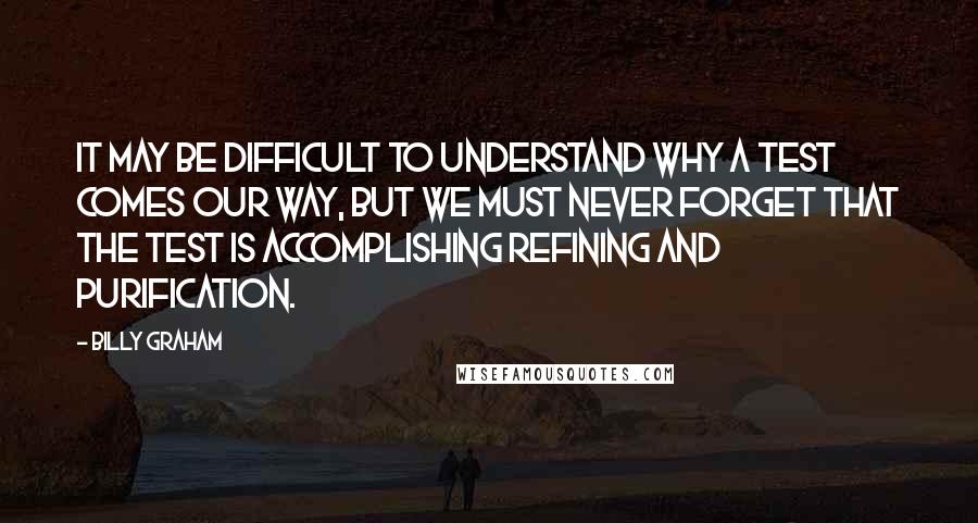 Billy Graham Quotes: It may be difficult to understand why a test comes our way, but we must never forget that the test is accomplishing refining and purification.