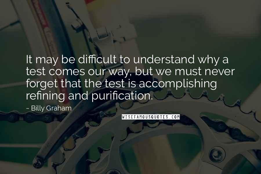 Billy Graham Quotes: It may be difficult to understand why a test comes our way, but we must never forget that the test is accomplishing refining and purification.