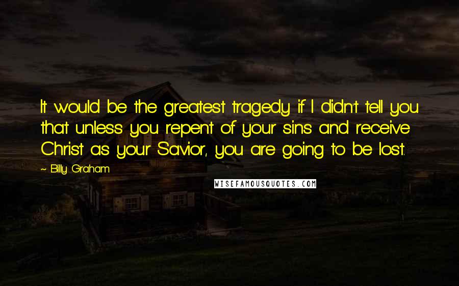 Billy Graham Quotes: It would be the greatest tragedy if I didn't tell you that unless you repent of your sins and receive Christ as your Savior, you are going to be lost.