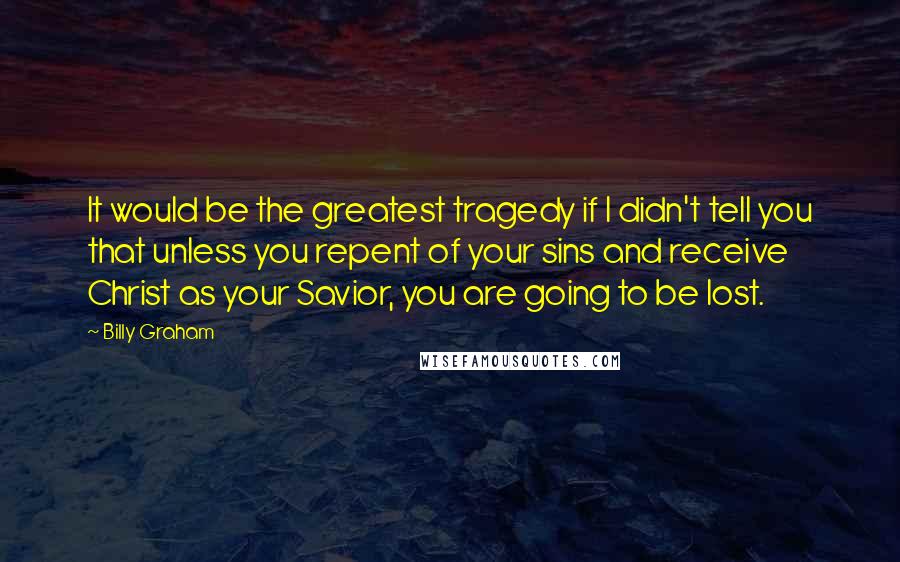 Billy Graham Quotes: It would be the greatest tragedy if I didn't tell you that unless you repent of your sins and receive Christ as your Savior, you are going to be lost.