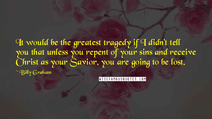 Billy Graham Quotes: It would be the greatest tragedy if I didn't tell you that unless you repent of your sins and receive Christ as your Savior, you are going to be lost.