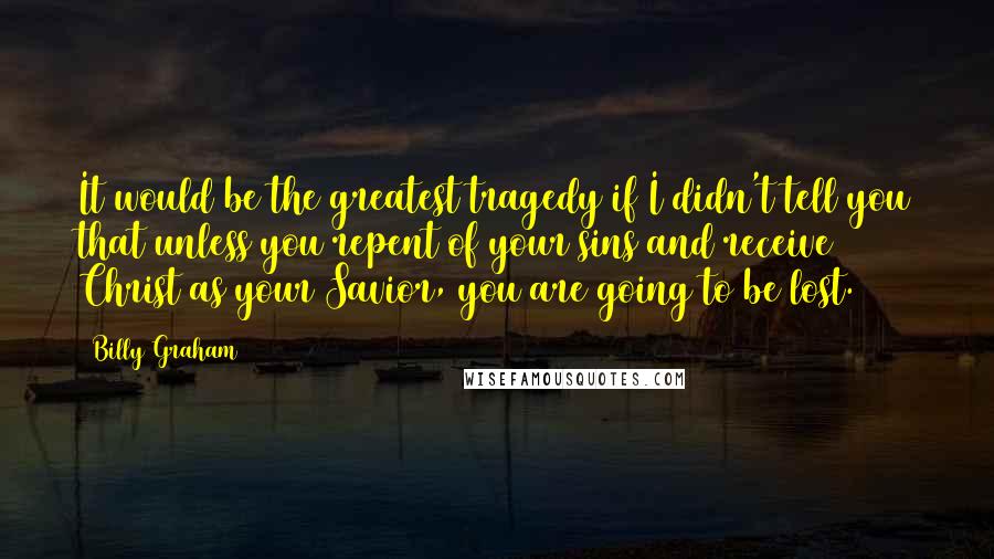 Billy Graham Quotes: It would be the greatest tragedy if I didn't tell you that unless you repent of your sins and receive Christ as your Savior, you are going to be lost.