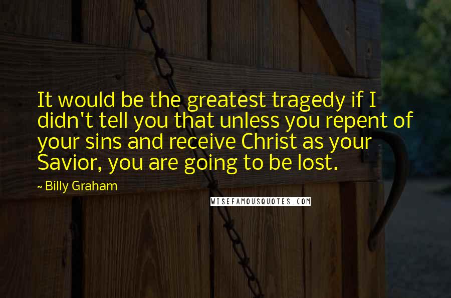 Billy Graham Quotes: It would be the greatest tragedy if I didn't tell you that unless you repent of your sins and receive Christ as your Savior, you are going to be lost.