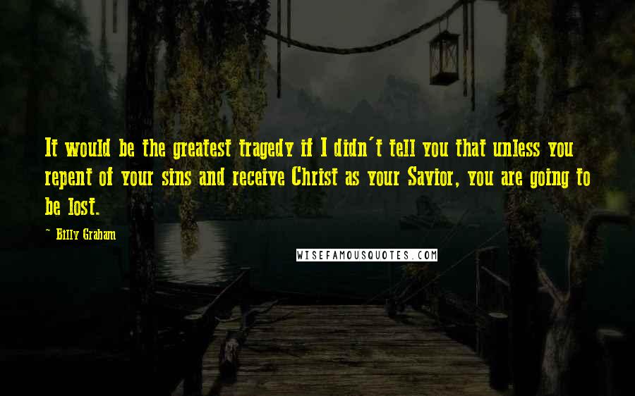 Billy Graham Quotes: It would be the greatest tragedy if I didn't tell you that unless you repent of your sins and receive Christ as your Savior, you are going to be lost.