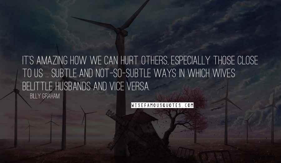 Billy Graham Quotes: It's amazing how we can hurt others, especially those close to us ... subtle and not-so-subtle ways in which wives belittle husbands and vice versa.