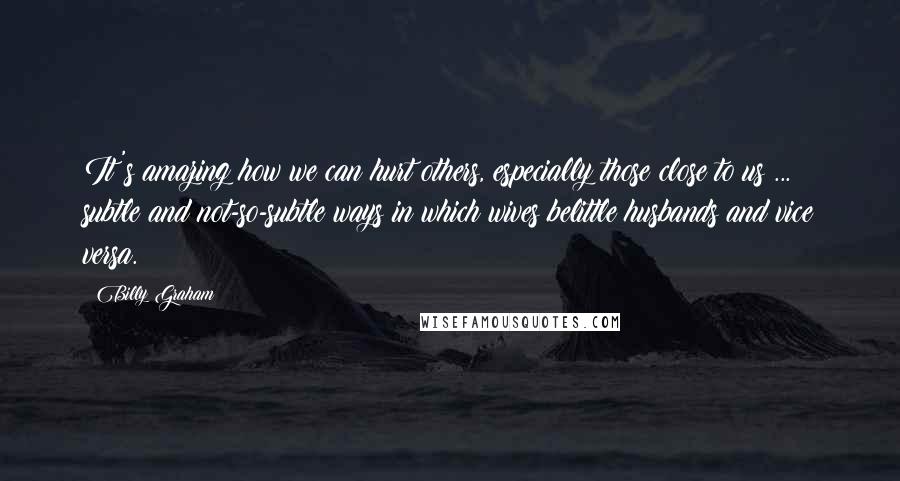 Billy Graham Quotes: It's amazing how we can hurt others, especially those close to us ... subtle and not-so-subtle ways in which wives belittle husbands and vice versa.