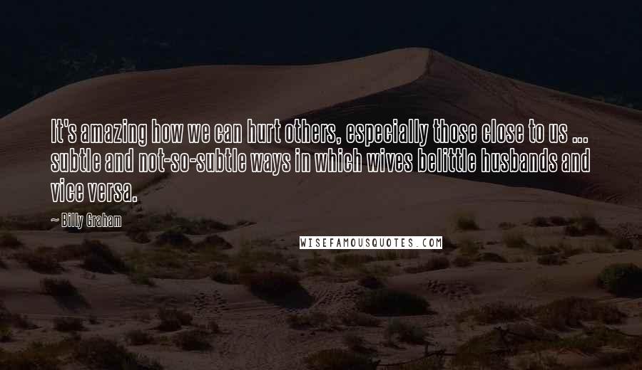 Billy Graham Quotes: It's amazing how we can hurt others, especially those close to us ... subtle and not-so-subtle ways in which wives belittle husbands and vice versa.