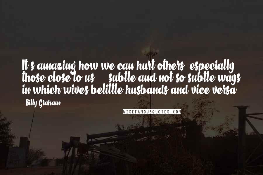 Billy Graham Quotes: It's amazing how we can hurt others, especially those close to us ... subtle and not-so-subtle ways in which wives belittle husbands and vice versa.