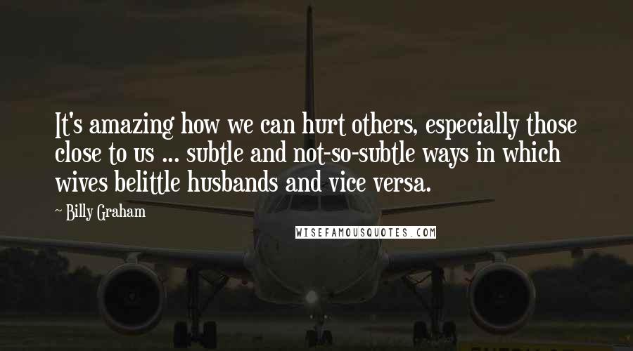 Billy Graham Quotes: It's amazing how we can hurt others, especially those close to us ... subtle and not-so-subtle ways in which wives belittle husbands and vice versa.