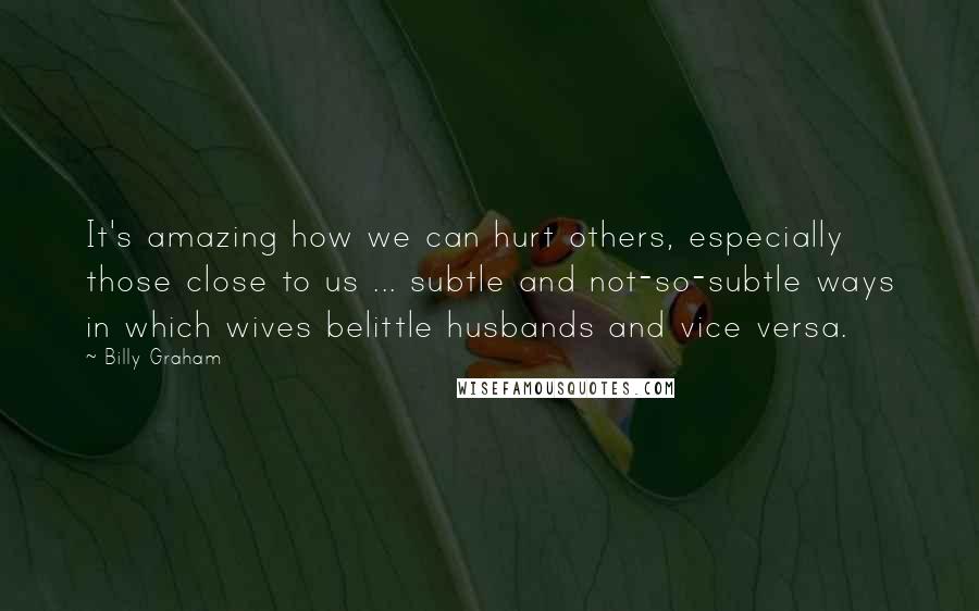 Billy Graham Quotes: It's amazing how we can hurt others, especially those close to us ... subtle and not-so-subtle ways in which wives belittle husbands and vice versa.