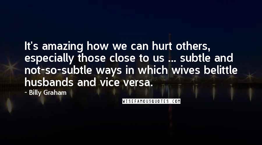 Billy Graham Quotes: It's amazing how we can hurt others, especially those close to us ... subtle and not-so-subtle ways in which wives belittle husbands and vice versa.