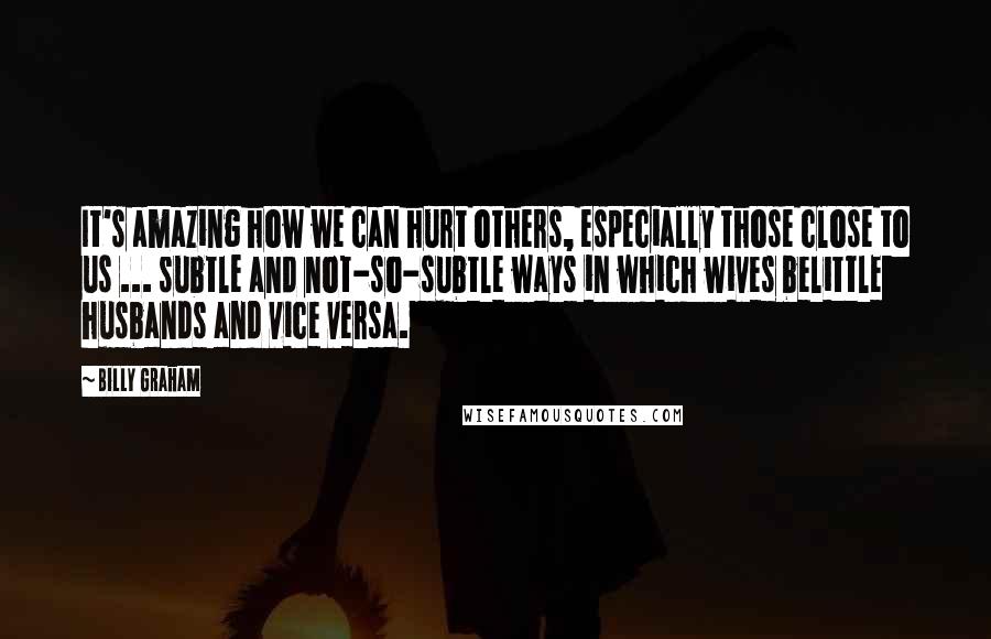 Billy Graham Quotes: It's amazing how we can hurt others, especially those close to us ... subtle and not-so-subtle ways in which wives belittle husbands and vice versa.