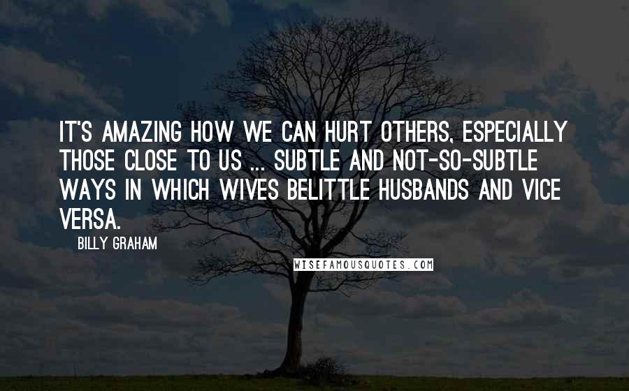 Billy Graham Quotes: It's amazing how we can hurt others, especially those close to us ... subtle and not-so-subtle ways in which wives belittle husbands and vice versa.