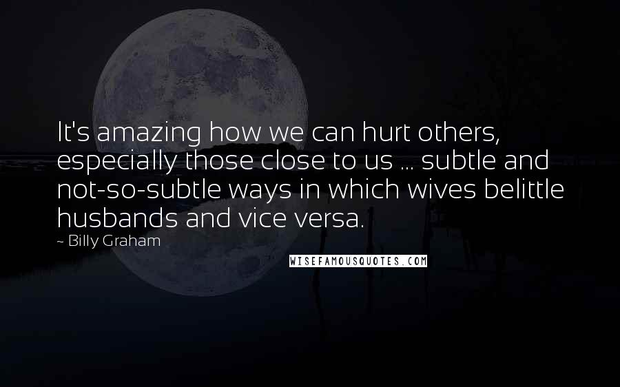 Billy Graham Quotes: It's amazing how we can hurt others, especially those close to us ... subtle and not-so-subtle ways in which wives belittle husbands and vice versa.