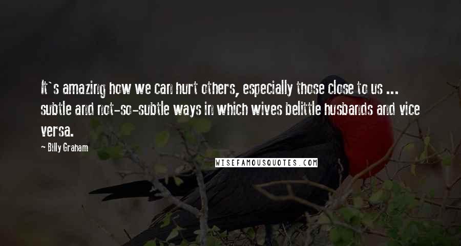 Billy Graham Quotes: It's amazing how we can hurt others, especially those close to us ... subtle and not-so-subtle ways in which wives belittle husbands and vice versa.