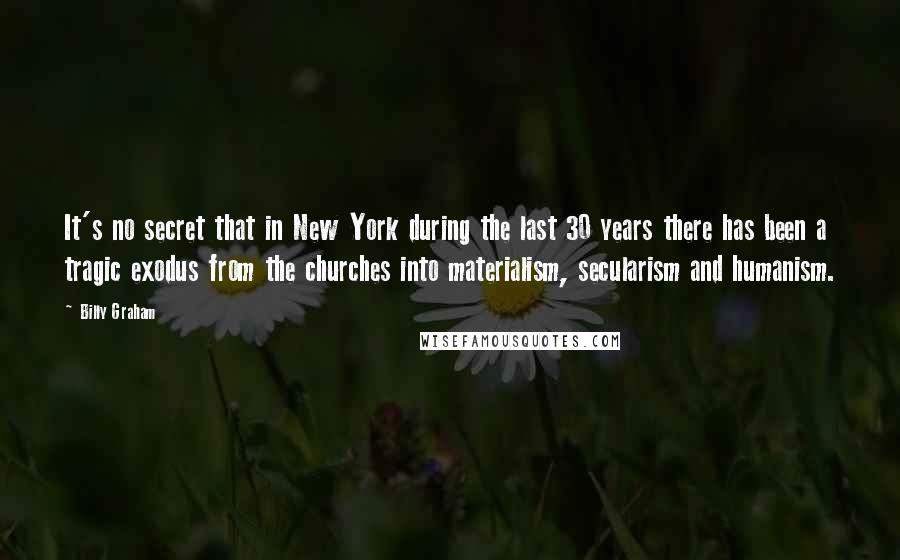 Billy Graham Quotes: It's no secret that in New York during the last 30 years there has been a tragic exodus from the churches into materialism, secularism and humanism.