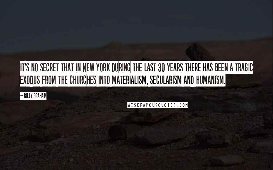 Billy Graham Quotes: It's no secret that in New York during the last 30 years there has been a tragic exodus from the churches into materialism, secularism and humanism.