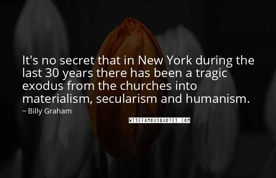 Billy Graham Quotes: It's no secret that in New York during the last 30 years there has been a tragic exodus from the churches into materialism, secularism and humanism.