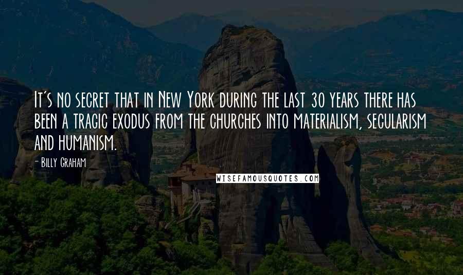 Billy Graham Quotes: It's no secret that in New York during the last 30 years there has been a tragic exodus from the churches into materialism, secularism and humanism.