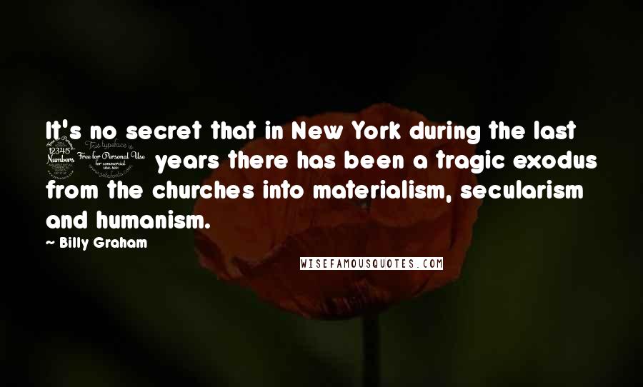 Billy Graham Quotes: It's no secret that in New York during the last 30 years there has been a tragic exodus from the churches into materialism, secularism and humanism.