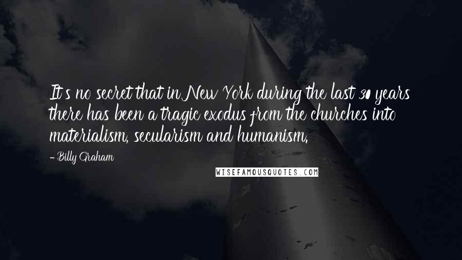 Billy Graham Quotes: It's no secret that in New York during the last 30 years there has been a tragic exodus from the churches into materialism, secularism and humanism.