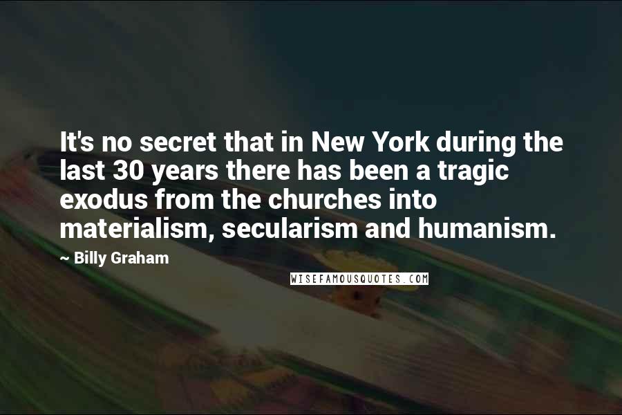 Billy Graham Quotes: It's no secret that in New York during the last 30 years there has been a tragic exodus from the churches into materialism, secularism and humanism.