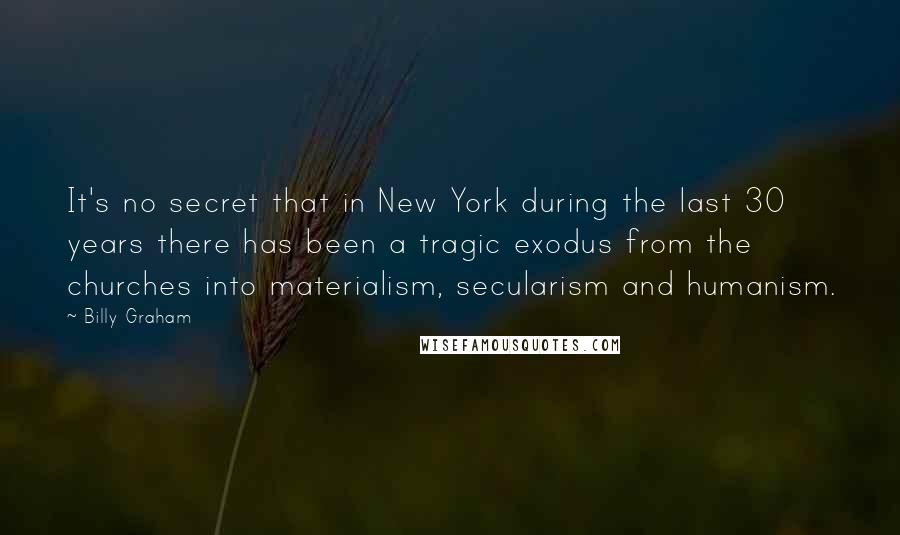 Billy Graham Quotes: It's no secret that in New York during the last 30 years there has been a tragic exodus from the churches into materialism, secularism and humanism.