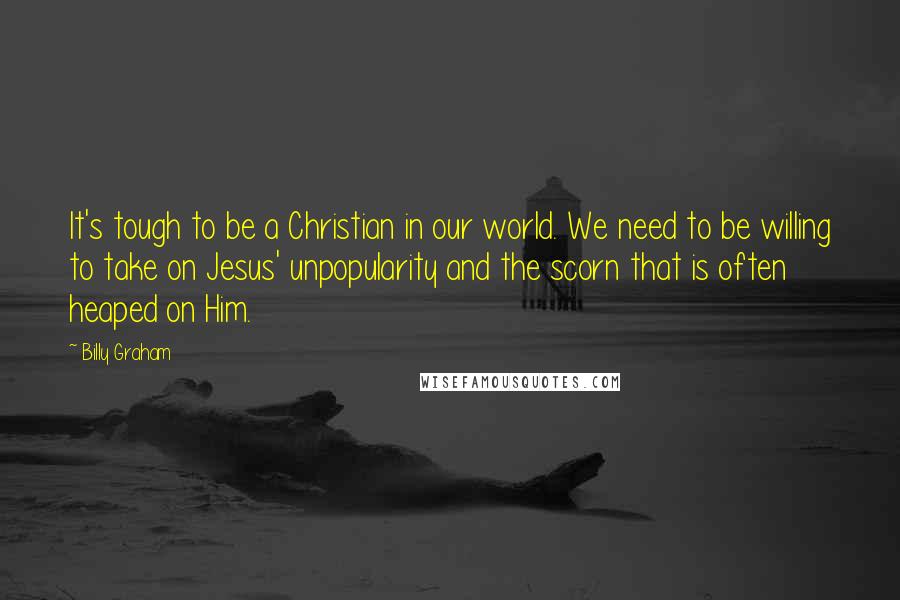 Billy Graham Quotes: It's tough to be a Christian in our world. We need to be willing to take on Jesus' unpopularity and the scorn that is often heaped on Him.