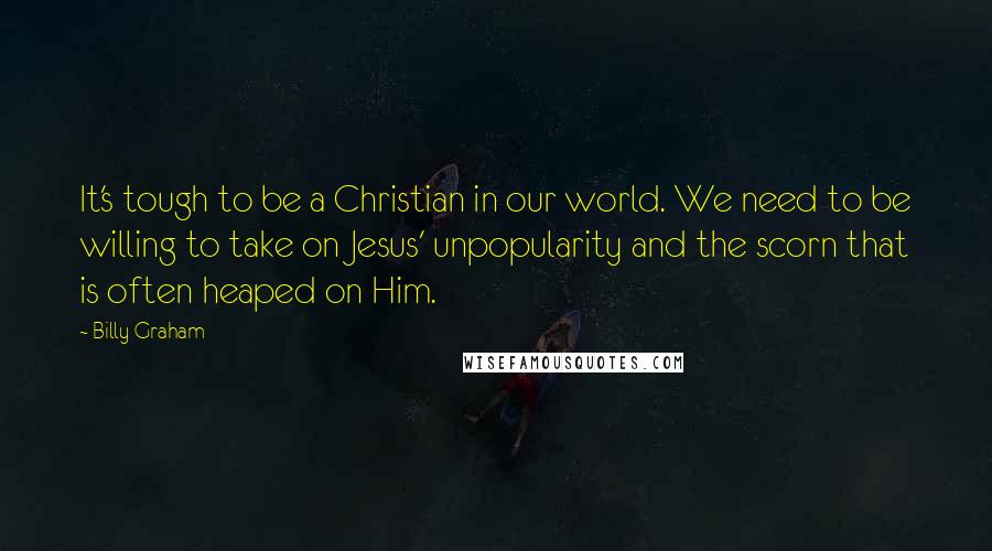 Billy Graham Quotes: It's tough to be a Christian in our world. We need to be willing to take on Jesus' unpopularity and the scorn that is often heaped on Him.