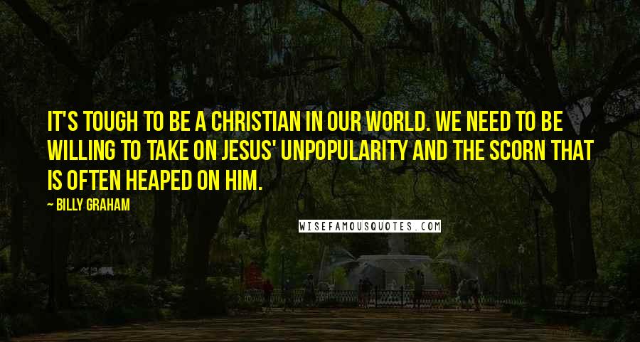 Billy Graham Quotes: It's tough to be a Christian in our world. We need to be willing to take on Jesus' unpopularity and the scorn that is often heaped on Him.