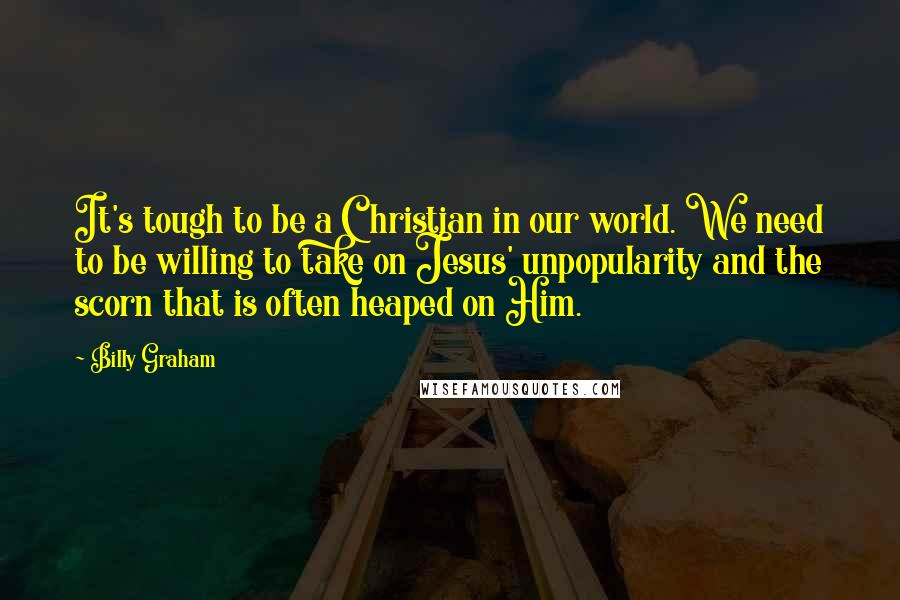 Billy Graham Quotes: It's tough to be a Christian in our world. We need to be willing to take on Jesus' unpopularity and the scorn that is often heaped on Him.