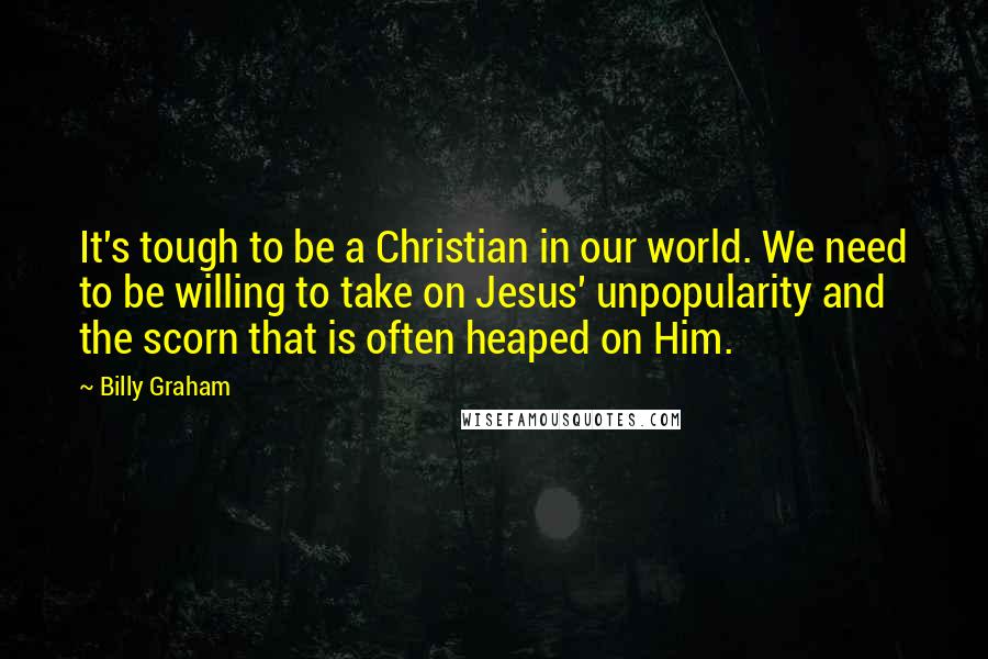 Billy Graham Quotes: It's tough to be a Christian in our world. We need to be willing to take on Jesus' unpopularity and the scorn that is often heaped on Him.