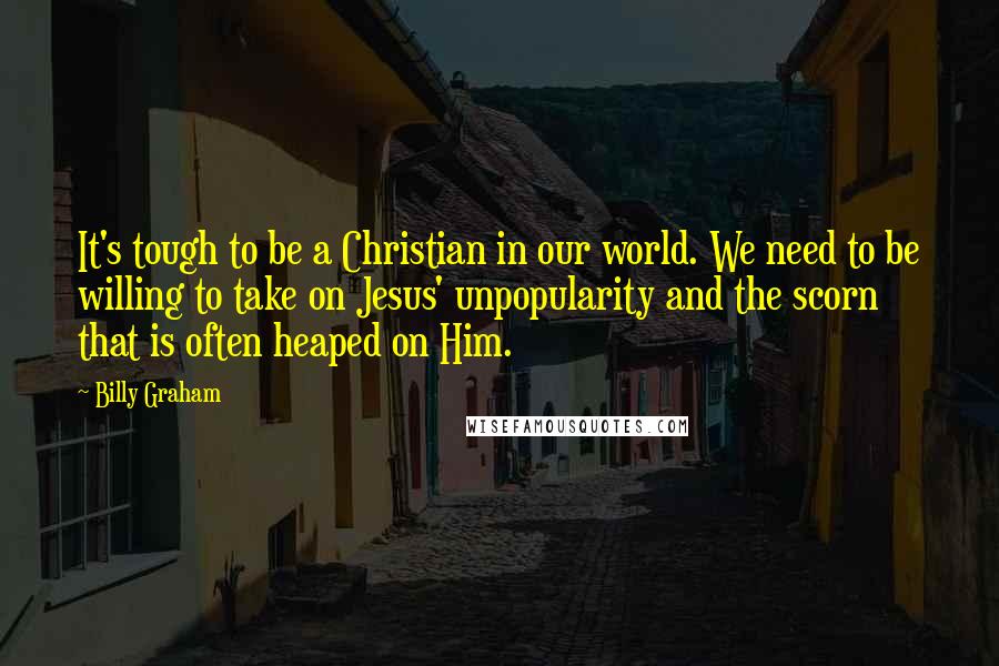 Billy Graham Quotes: It's tough to be a Christian in our world. We need to be willing to take on Jesus' unpopularity and the scorn that is often heaped on Him.