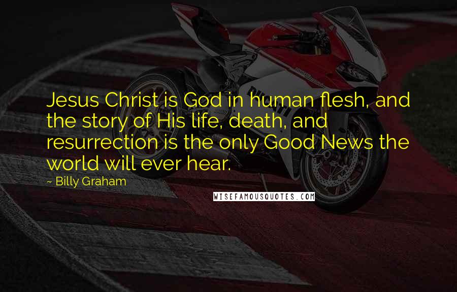 Billy Graham Quotes: Jesus Christ is God in human flesh, and the story of His life, death, and resurrection is the only Good News the world will ever hear.