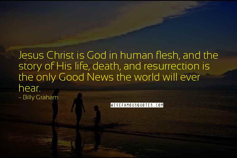 Billy Graham Quotes: Jesus Christ is God in human flesh, and the story of His life, death, and resurrection is the only Good News the world will ever hear.