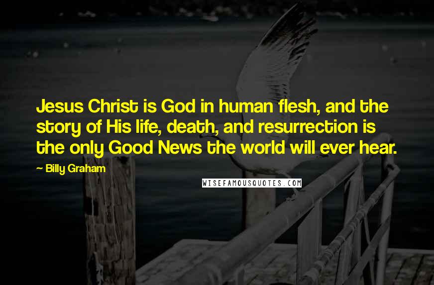 Billy Graham Quotes: Jesus Christ is God in human flesh, and the story of His life, death, and resurrection is the only Good News the world will ever hear.