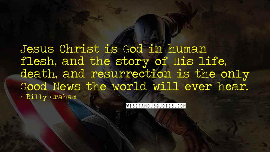 Billy Graham Quotes: Jesus Christ is God in human flesh, and the story of His life, death, and resurrection is the only Good News the world will ever hear.