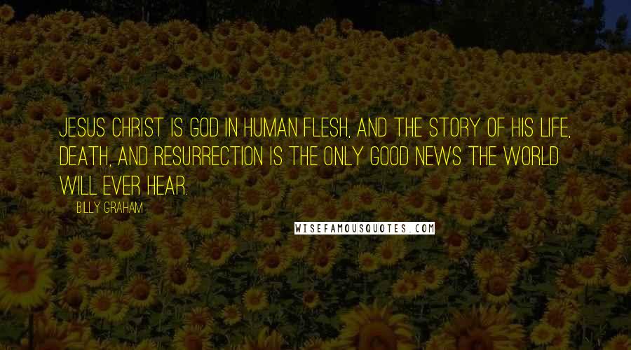 Billy Graham Quotes: Jesus Christ is God in human flesh, and the story of His life, death, and resurrection is the only Good News the world will ever hear.